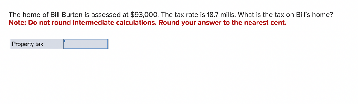 The home of Bill Burton is assessed at $93,000. The tax rate is 18.7 mills. What is the tax on Bill's home?
Note: Do not round intermediate calculations. Round your answer to the nearest cent.
Property tax