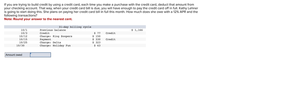 If you are trying to build credit by using a credit card, each time you make a purchase with the credit card, deduct that amount from
your checking account. That way, when your credit card bill is due, you will have enough to pay the credit card off in full. Kathy Lehner
is going to start doing this. She plans on paying her credit card bill in full this month. How much does she owe with a 12% APR and the
following transactions?
Note: Round your answer to the nearest cent.
10/1
10/3
10/12
10/15
10/25
10/30
Amount owed
31-day billing cycle
Previous balance
Credit
Charge: King Soopers
Payment
Charge: Delta
Charge: Holiday Fun
$ 77
$ 150
$ 330
$ 323
$ 63
Credit
Credit
$ 1,166