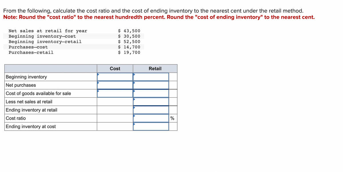 From the following, calculate the cost ratio and the cost of ending inventory to the nearest cent under the retail method.
Note: Round the "cost ratio" to the nearest hundredth percent. Round the "cost of ending inventory" to the nearest cent.
Net sales at retail for year
Beginning inventory-cost
Beginning inventory-retail
Purchases-cost
Purchases-retail
Beginning inventory
Net purchases
Cost of goods available for sale
Less net sales at retail
Ending inventory at retail
Cost ratio
Ending inventory at cost
$ 43,500
$ 30,500
$ 52,500
$ 14,700
$
19,700
Cost
Retail
%