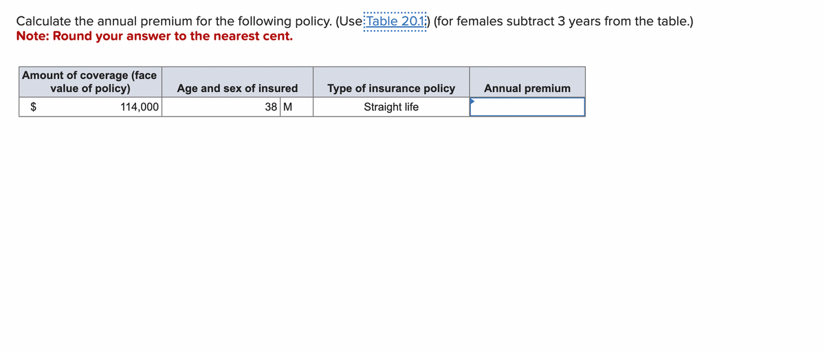 Calculate the annual premium for the following policy. (Use: Table 20.1;) (for females subtract 3 years from the table.)
Note: Round your answer to the nearest cent.
Amount of coverage (face
value of policy)
$
114,000
Age and sex of insured
38 M
Type of insurance policy
Straight life
Annual premium