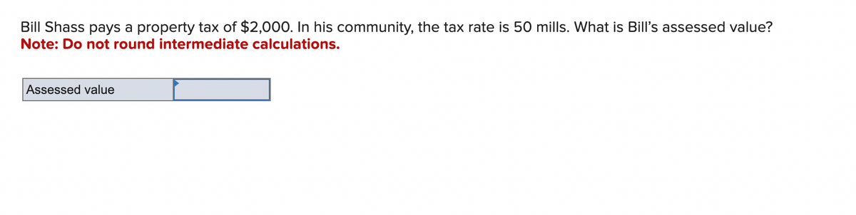 Bill Shass pays a property tax of $2,000. In his community, the tax rate is 50 mills. What is Bill's assessed value?
Note: Do not round intermediate calculations.
Assessed value