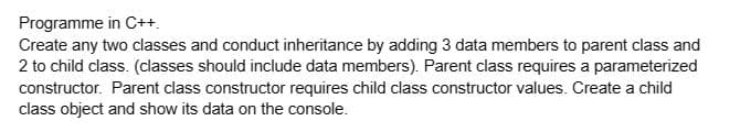 Programme in C++.
Create any two classes and conduct inheritance by adding 3 data members to parent class and
2 to child class. (classes should include data members). Parent class requires a parameterized
constructor. Parent class constructor requires child class constructor values. Create a child
class object and show its data on the console.