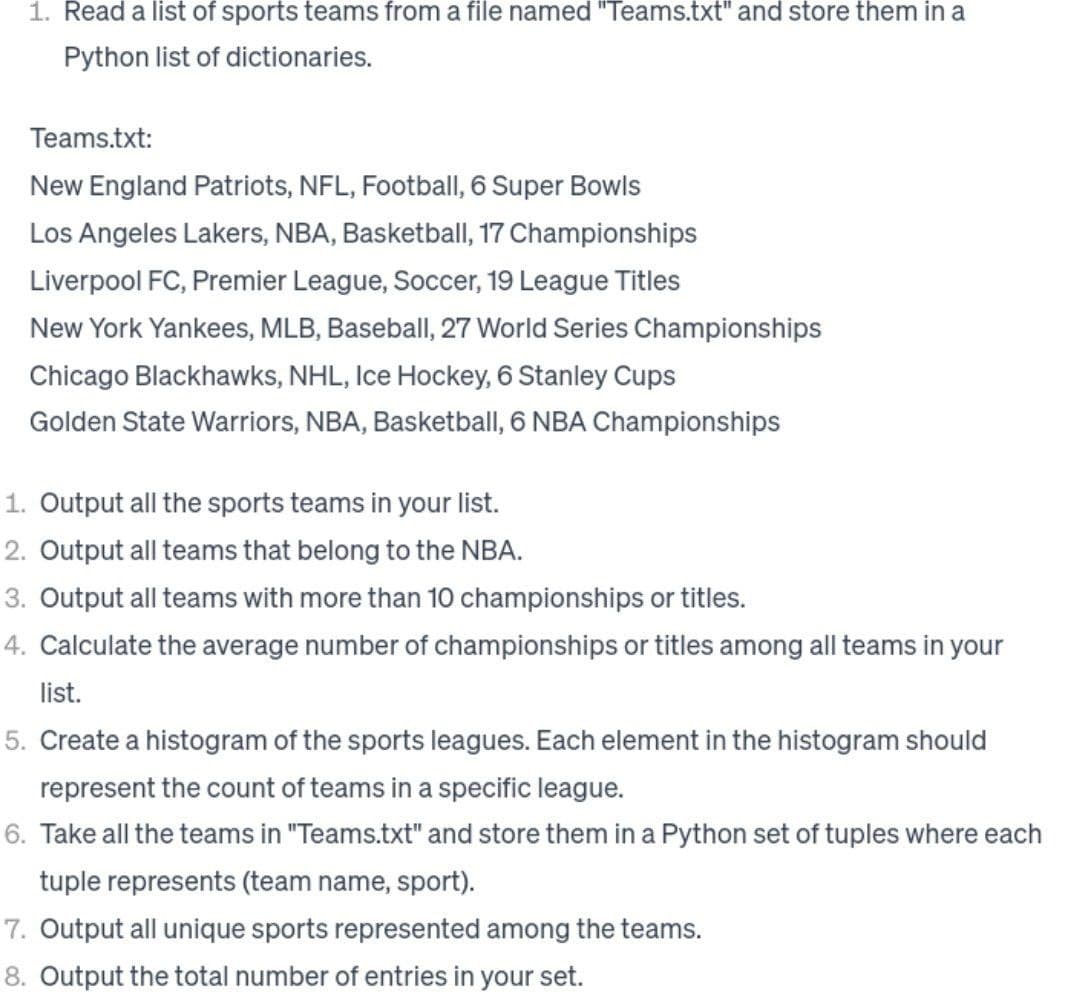 1. Read a list of sports teams from a file named "Teams.txt" and store them in a
Python list of dictionaries.
Teams.txt:
New England Patriots, NFL, Football, 6 Super Bowls
Los Angeles Lakers, NBA, Basketball, 17 Championships
Liverpool FC, Premier League, Soccer, 19 League Titles
New York Yankees, MLB, Baseball, 27 World Series Championships
Chicago Blackhawks, NHL, Ice Hockey, 6 Stanley Cups
Golden State Warriors, NBA, Basketball, 6 NBA Championships
1. Output all the sports teams in your list.
2. Output all teams that belong to the NBA.
3. Output all teams with more than 10 championships or titles.
4. Calculate the average number of championships or titles among all teams in your
list.
5. Create a histogram of the sports leagues. Each element in the histogram should
represent the count of teams in a specific league.
6. Take all the teams in "Teams.txt" and store them in a Python set of tuples where each
tuple represents (team name, sport).
7. Output all unique sports represented among the teams.
8. Output the total number of entries in your set.