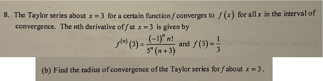 8. The Taylor series about x = 3 for a certain function f converges to f(x) for all x in the interval of
convergence. The nth derivative off at x = 3 is given by
(-1)" n!
5" (n+3)
(b) Find the radius of convergence of the Taylor series for fabout x = 3.
f(n) (3)=-
and f (3)
=
19