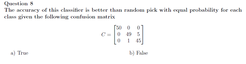 Question 8
The accuracy of this classifier is better than random pick with equal probability for each
class given the following confusion matrix
a) True
[50 0
0
C = 0 49 5
0
1
45
b) False