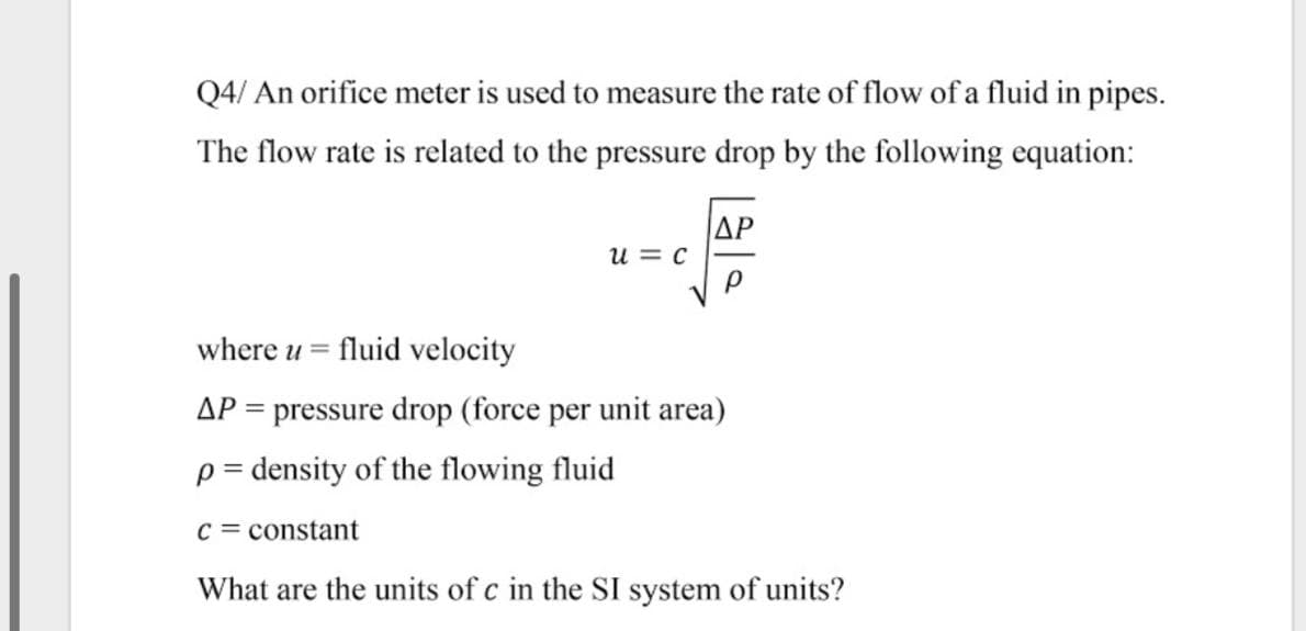 Q4/ An orifice meter is used to measure the rate of flow of a fluid in pipes.
The flow rate is related to the pressure drop by the following equation:
|ΔΡ
u = c
where u =
fluid velocity
AP = pressure drop (force per unit area)
p = density of the flowing fluid
C = constant
What are the units of c in the SI system of units?
