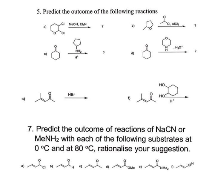 5. Predict the outcome of the following reactions
CI MEOH, ElGN
CI, AICI,
b)
.HO
NH2
H*
но
HBr
HO
c)
H*
7. Predict the outcome of reactions of NaCN or
MENH2 with each of the following substrates at
0 °C and at 80 °C, rationalise your suggestion.
d)
OMe e)
NMez

