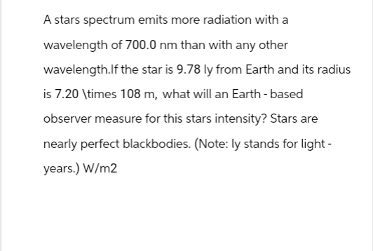 A stars spectrum emits more radiation with a
wavelength of 700.0 nm than with any other
wavelength.If the star is 9.78 ly from Earth and its radius
is 7.20 \times 108 m, what will an Earth-based
observer measure for this stars intensity? Stars are
nearly perfect blackbodies. (Note: ly stands for light-
years.) W/m2