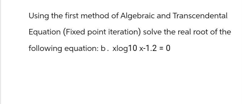 Using the first method of Algebraic and Transcendental
Equation (Fixed point iteration) solve the real root of the
following equation: b. xlog10 x-1.2 = 0