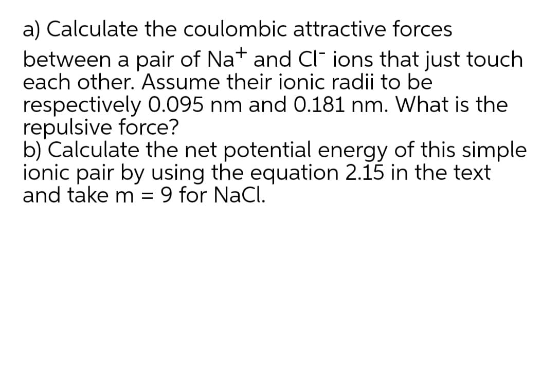 a) Calculate the coulombic attractive forces
between a pair of Nat and Cl- ions that just touch
each other. Assume their ionic radii to be
respectively 0.095 nm and 0.181 nm. What is the
repulsive force?
b) Calculate the net potential energy of this simple
ionic pair by using the equation 2.15 in the text
and take m = 9 for NaCl.
