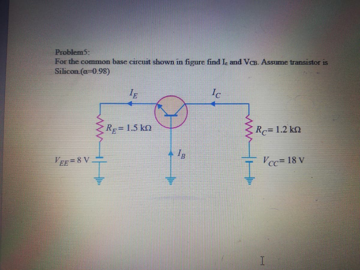 Problem5:
For the common base circurt shown in figure find I. and VCB. Assume transistor is
Silicon (a-0.98)
Ic
Rp= 1.5 ko
Rc= 1.2 kn
VEE = 8 V.
Vcc= 18 V
