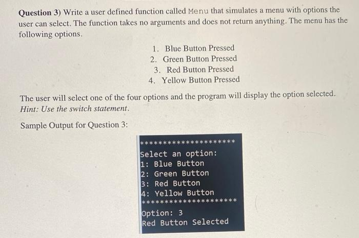 Question 3) Write a user defined function called Menu that simulates a menu with options the
user can select. The function takes no arguments and does not return anything. The menu has the
following options.
1. Blue Button Pressed
2. Green Button Pressed
3. Red Button Pressed
4. Yellow Button Pressed
The user will select one of the four options and the program will display the option selected.
Hint: Use the switch statement.
Sample Output for Question 3:
Select an option:
1: Blue Button
2: Green Button
3: Red Button
4: Yellow Button
Option: 3
Red Button Selected
