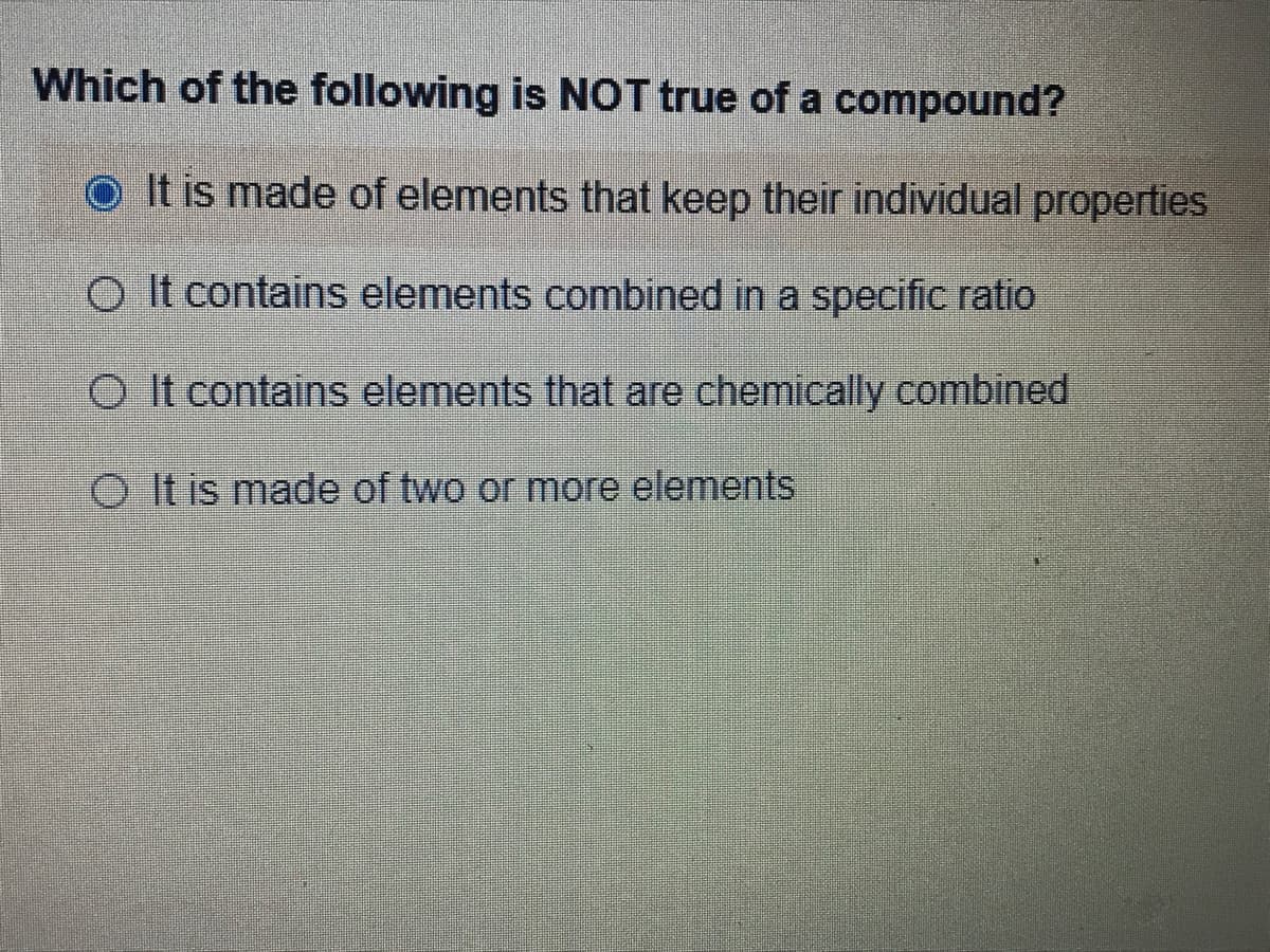 Which of the following is NOT true of a compound?
O It is made of elements that keep their individual properties
O It contains elements combined in a specific ratio
O It contains elements that are chemically combined
O It is made of two or more elements
