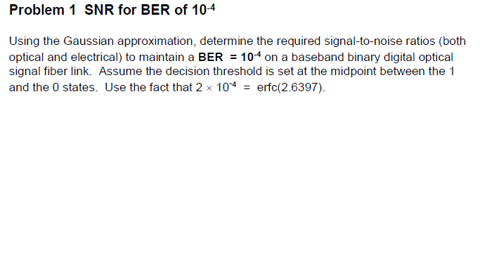 Problem 1 SNR for BER of 10-4
Using the Gaussian approximation, determine the required signal-to-noise ratios (both
optical and electrical) to maintain a BER = 104 on a baseband binary digital optical
signal fiber link. Assume the decision threshold is set at the midpoint between the 1
and the 0 states. Use the fact that 2 x 104 = erfc(2.6397).
