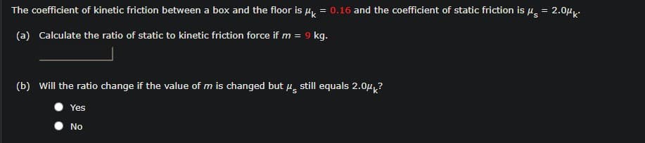 The coefficient of kinetic friction between a box and the floor is u, = 0.16 and the coefficient of static friction is u, = 2.0µ.
(a) Calculate the ratio of static to kinetic friction force if m = 9 kg.
(b) Will the ratio change if the value of m is changed but u, still equals 2.0µ?
Yes
No
