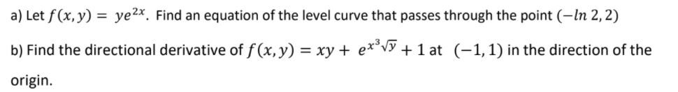 a) Let f(x, y) = ye2x. Find an equation of the level curve that passes through the point (–In 2,2)
b) Find the directional derivative of f (x,y) = xy + e*°vy + 1 at (-1,1) in the direction of the
origin.
