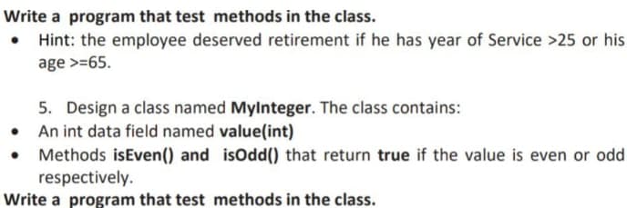 Write a program that test methods in the class.
• Hint: the employee deserved retirement if he has year of Service >25 or his
age >=65.
5. Design a class named MyInteger. The class contains:
• An int data field named value(int)
●
Methods isEven() and
respectively.
Write a program that test
isOdd() that return true if the value is even or odd.
methods in the class.