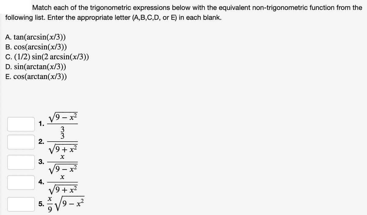 Match each of the trigonometric expressions below with the equivalent non-trigonometric function from the
following list. Enter the appropriate letter (A,B,C,D, or E) in each blank.
A. tan(arcsin(x/3))
B. cos(arcsin(x/3))
C. (1/2) sin(2 arcsin(x/3))
D. sin(arctan(x/3))
E. cos(arctan(x/3))
1.
2.
3.
4.
5.
19 - x²
33
9+ x²
√9
x
9
୪
x
x
୪
+ x²
9
-
x²