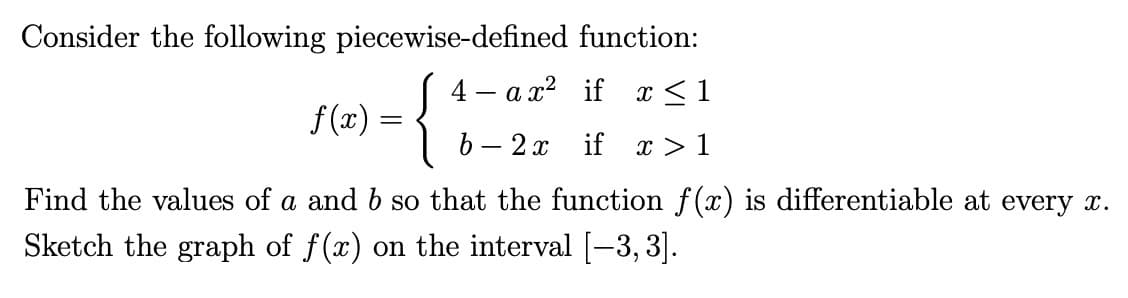 Consider the following piecewise-defined function:
f(x)
=
{
4-ax² if
x ≤1
b 2x if x > 1
Find the values of a and b so that the function f(x) is differentiable at every x.
Sketch the graph of f(x) on the interval [-3,3].