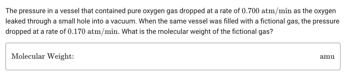 The pressure in a vessel that contained pure oxygen gas dropped at a rate of 0.700 atm/min as the oxygen
the pressure
leaked through a small hole into a vacuum. When the same vessel was filled with a fictional gas,
dropped at a rate of 0.170 atm/min. What is the molecular weight of the fictional gas?
Molecular Weight:
amu