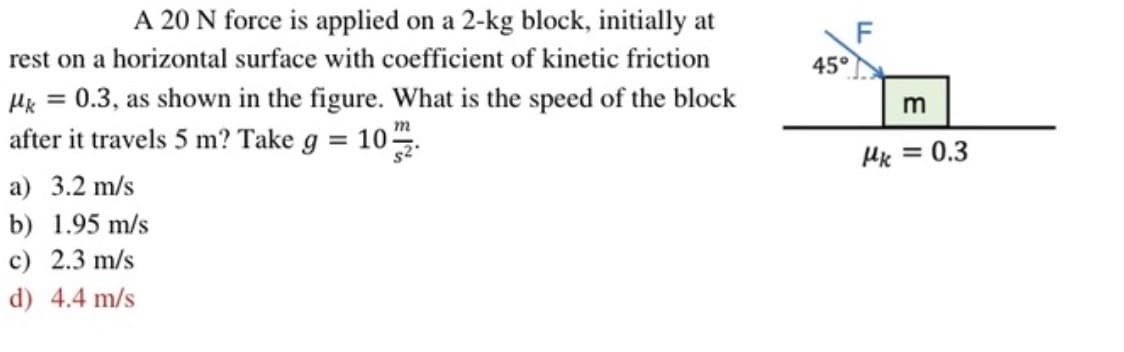A 20 N force is applied on a 2-kg block, initially at
rest on a horizontal surface with coefficient of kinetic friction
Mk = 0.3, as shown in the figure. What is the speed of the block
m
after it travels 5 m? Take g = 10/2
a) 3.2 m/s
b) 1.95 m/s
c) 2.3 m/s
d) 4.4 m/s
45°
F
m
Hk = 0.3