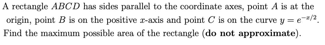 A rectangle ABCD has sides parallel to the coordinate axes, point A is at the
origin, point B is on the positive x-axis and point C is on the curve y = e¯x/2¸
Find the maximum possible area of the rectangle (do not approximate).