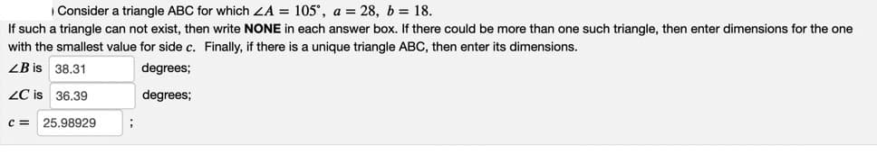 Consider a triangle ABC for which ZA = 105°, a = 28, b = 18.
If such a triangle can not exist, then write NONE in each answer box. If there could be more than one such triangle, then enter dimensions for the one
with the smallest value for side c. Finally, if there is a unique triangle ABC, then enter its dimensions.
ZB is 38.31
degrees;
ZC is 36.39
degrees;
C =
25.98929