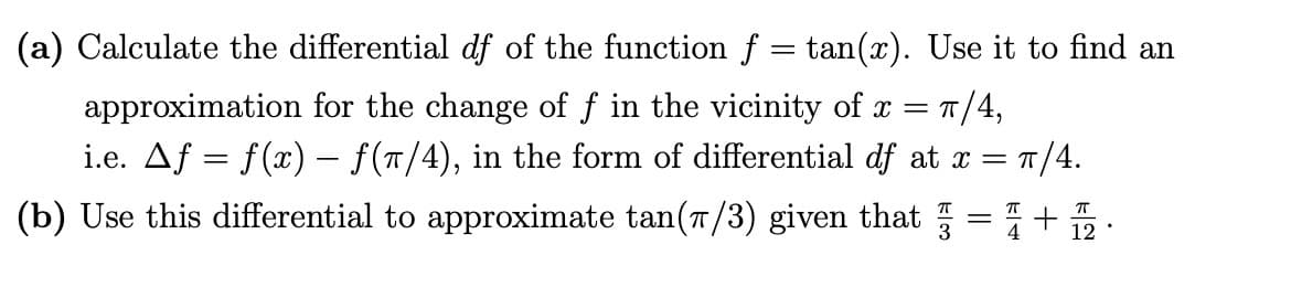(a) Calculate the differential df of the function f = tan(x). Use it to find an
= π/4,
approximation for the change of f in the vicinity of x
i.e. ▲ƒ = f(x) − f(7/4), in the form of differential df at x = π/4.
(b) Use this differential to approximate tan(π/3) given that
=
П
+聶
.