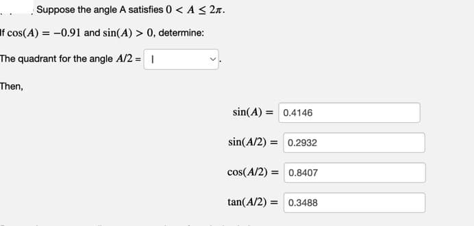 Suppose the angle A satisfies 0 < A ≤ 2π.
If cos(A) = -0.91 and sin(A) > 0, determine:
The quadrant for the angle A/2 = 1
Then,
sin(A) =
0.4146
sin(A/2) = 0.2932
cos(A/2) = 0.8407
tan(A/2) = 0.3488