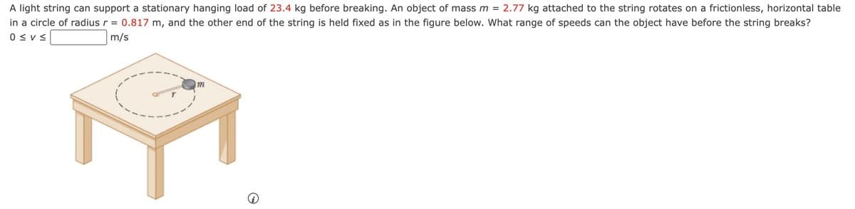 A light string can support a stationary hanging load of 23.4 kg before breaking. An object of mass m = 2.77 kg attached to the string rotates on a frictionless, horizontal table
in a circle of radius r = 0.817 m, and the other end of the string is held fixed as in the figure below. What range of speeds can the object have before the string breaks?
0≤V≤
m/s
m