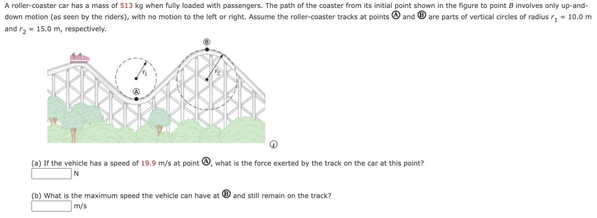 A roller-coaster car has a mass of 513 kg when fully loaded with passengers. The path of the coaster from its initial point shown in the figure to point B involves only up-and-
down motion (as seen by the riders), with no motion to the left or right. Assume the roller-coaster tracks at points and are parts of vertical circles of radius ₁ = 10.0 m
15.0 m, respectively.
and r2
=
B
(a) If the vehicle has a speed of 19.9 m/s at point, what is the force exerted by the track on the car at this point?
N
(b) What is the maximum speed the vehicle can have at B and still remain on the track?
m/s
