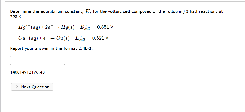 Determine the equilibrium constant, K, for the voltaic cell composed of the following 2 half reactions at
298 K.
2+
Hg²+ (aq) + 2e → Hg(s) Eell
Cu+ (aq) + e → Cu(s) El
cell
Report your answer in the format 2.4E-3.
140814912176.48
> Next Question
=
=
0.851 V
0.521 V