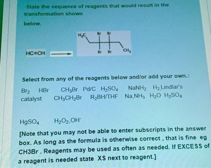 State the sequence of reagents that would result in the
transformation shown
below.
HC=CH
H₂C
Br Br CH₂
Select from any of the reagents below and/or add your own.:
Br₂ HBr CH3Br Pd/C H₂SO4 NaNH, Hz Lindlar's
catalyst CH3CH₂Br R₂BH/THF Na,NH3 H₂O H₂SO4
HgSO4
H₂O₂, OH-
[Note that you may not be able to enter subscripts in the answer
box. As long as the formula is otherwise correct, that is fine eg
CH3Br. Reagents may be used as often as needed. If EXCESS of
a reagent is needed state XS next to reagent.]