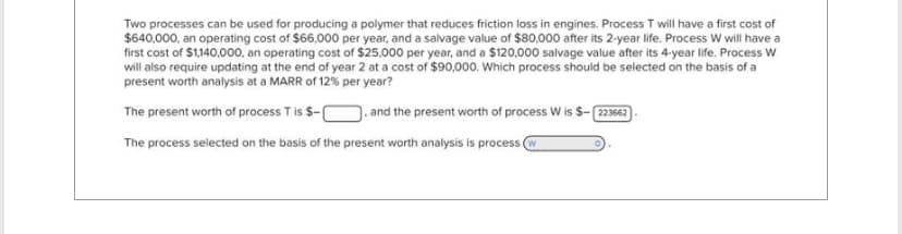 Two processes can be used for producing a polymer that reduces friction loss in engines. Process T will have a first cost of
$640,000, an operating cost of $66,000 per year, and a salvage value of $80,000 after its 2-year life. Process W will have a
first cost of $1,140,000, an operating cost of $25,000 per year, and a $120,000 salvage value after its 4-year life. Process W
will also require updating at the end of year 2 at a cost of $90,000. Which process should be selected on the basis of a
present worth analysis at a MARR of 12% per year?
The present worth of process T is $-
and the present worth of process W is $-[223662
The process selected on the basis of the present worth analysis is process