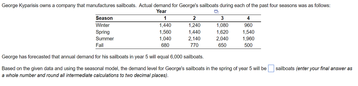 George Kyparisis owns a company that manufactures sailboats. Actual demand for George's sailboats during each of the past four seasons was as follows:
Year
D
2
1,240
1,440
2,140
770
George has forecasted that annual demand for his sailboats in year 5 will equal 6,000 sailboats.
Based on the given data and using the seasonal model, the demand level for George's sailboats in the spring of year 5 will be
a whole number and round all intermediate calculations to two decimal places).
Season
Winter
Spring
Summer
Fall
1
1,440
1,560
1,040
680
3
1,080
1,620
2,040
650
4
960
1,540
1,960
500
sailboats (enter your final answer as