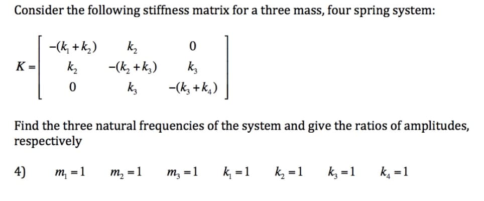 Consider the following stiffness matrix for a three mass, four spring system:
K=
-(k₂ +k₂)
k₂
0
4)
k₂
-(k₂ + k3)
k3
0
k3
-(K3+k₁)
Find the three natural frequencies of the system and give the ratios of amplitudes,
respectively
m₁ = 1 m₂ = 1
m₂ = 1
k₁ = 1
k₂ = 1
k3 = 1
k₁ = 1
