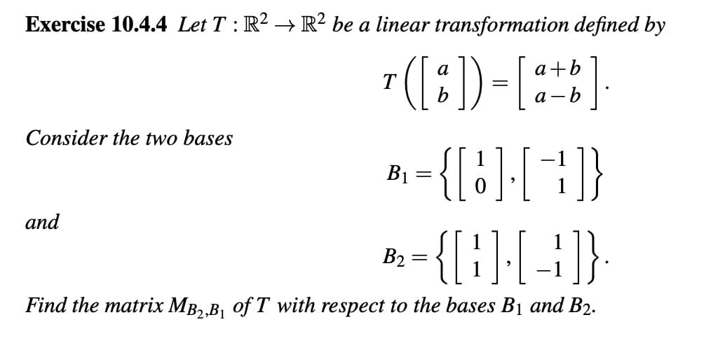 Exercise 10.4.4 Let T : R² → R² be a linear transformation defined by
a
T ( [%]) =[a+b].
Consider the two bases
={[!][+]}
D={B][-]}
Find the matrix MB₂,B₁ of T with respect to the bases B₁ and B2.
and
B₁
B2