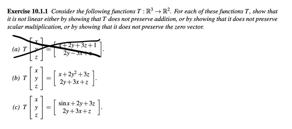 Exercise 10.1.1 Consider the following functions T: R³ → R². For each of these functions T, show that
it is not linear either by showing that T does not preserve addition, or by showing that it does not preserve
scalar multiplication, or by showing that it does not preserve the zero vector.
(a) T
(b) T
Z
X
[1]-
=
Z
X
1-
=
Z
(c) Ty
-2y+3z+1
2y-
?].
x+2y² +3z
2y+3x+z
sinx+2y+3z
2y+3x+z
].