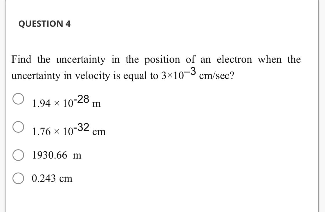 QUESTION 4
Find the uncertainty in the position of an electron when the
uncertainty in velocity is equal to 3×10-3 cm/sec?
1.94 × 10-28 m
1.76 × 10-32 cm
O
1930.66 m
0.243 cm