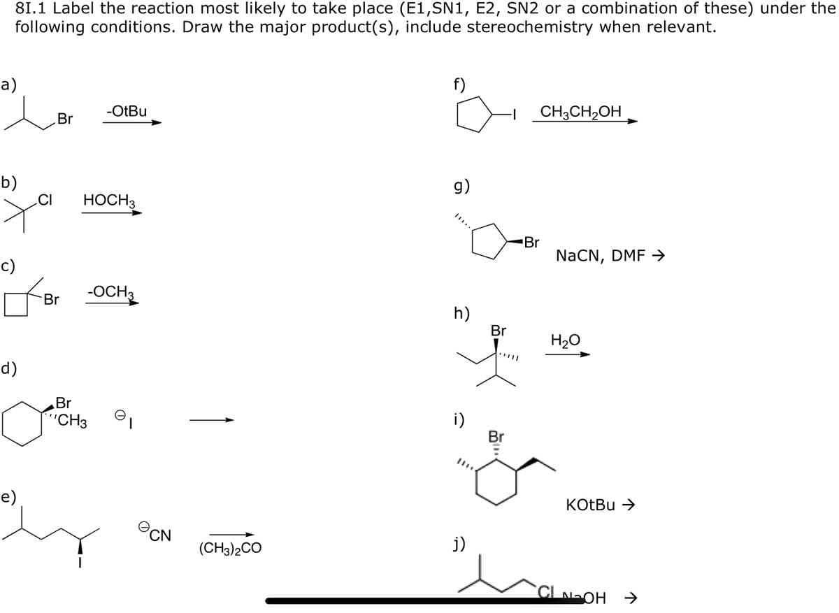 81.1 Label the reaction most likely to take place (E1,SN1, E2, SN2 or a combination of these) under the
following conditions. Draw the major product(s), include stereochemistry when relevant.
а)
f)
Br
-OtBu
CH3CH2OH
b)
CI
g)
НОСН
Br
NaČN, DMF →
Br
-OCH3
h)
Br
H20
d)
Br
"CH3
i)
Br
e)
KOTBU >
PCN
(CH3)2CO
j)
CLNOH
