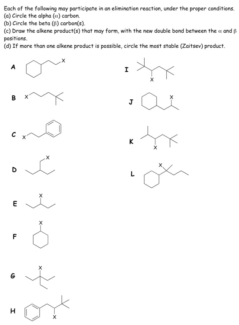 Each of the following may participate in an elimination reaction, under the proper conditions.
(a) Circle the alpha (a) carbon.
(b) Circle the beta (B) carbon(s).
(c) Draw the alkene product(s) that may form, with the new double bond between the a and ß
positions.
(d) If more than one alkene product is possible, circle the most stable (Zaitsev) product.
A
В
J
C
K
E
F
G
33-0
