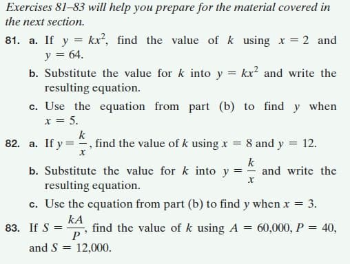 Exercises 81-83 will help you prepare for the material covered in
the next section.
81. a. If y = kx², find the value of k using x = 2 and
y = 64.
b. Substitute the value for k into y = kx? and write the
resulting equation.
c. Use the equation from part (b) to find y when
x = 5.
k
82. a. If y = , find the value of k using x = 8 and y = 12.
k
- and write the
b. Substitute the value for k into y
resulting equation.
c. Use the equation from part (b) to find y when x = 3.
kA
83. If S =
P
and S = 12,000.
find the value of k using A = 60,000, P = 40,
