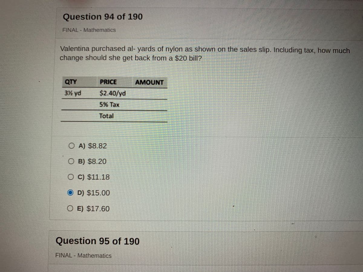 Question 94 of 190
FINAL Mathematics
Valentina purchased al- yards of nylon as shown on the sales slip. Including tax, how much
change should she get back from a $20 bill?
QTY
PRICE
AMOUNT
3% yd
$2.40/yd
5% Tax
Total
O A) $8.82
O B) $8.20
O C) $11.18
O D) $15.00
O E) $17.60
Question 95 of 190
FINAL Mathematics
