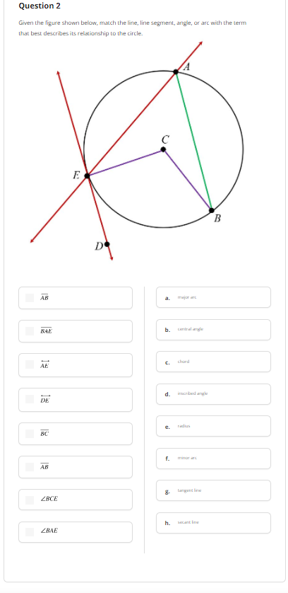 Question 2
Given the figure shown below, match the line, line segment, angle, or arc with the term
Lhat best describes its relationship to the circle.
E
B
AB
a.
majur an
b.
camtral ane
BAE
chord
AE
C.
d.
irnerbed arg
DE
radus
e.
BC
f.
minar arc
AB
8.
Larget lin
ZBCE
h.
Sang ine
ZBAE
