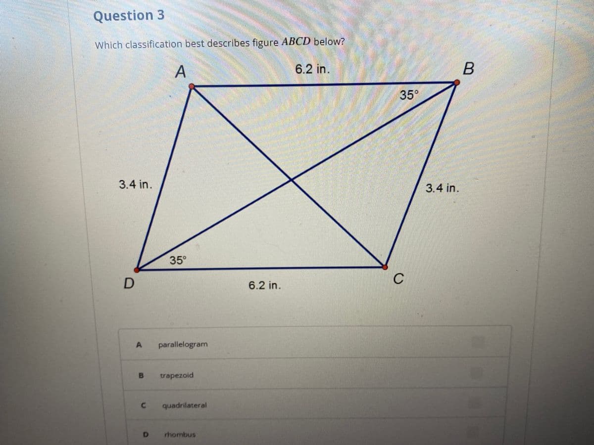Question 3
Which classification best describes figure ABCD below?
A
6.2 in.
35°
3.4 in.
3.4 in.
35°
6.2 in.
parallelogram
trapezoid
C.
quadrilateral
D.
rhombus
