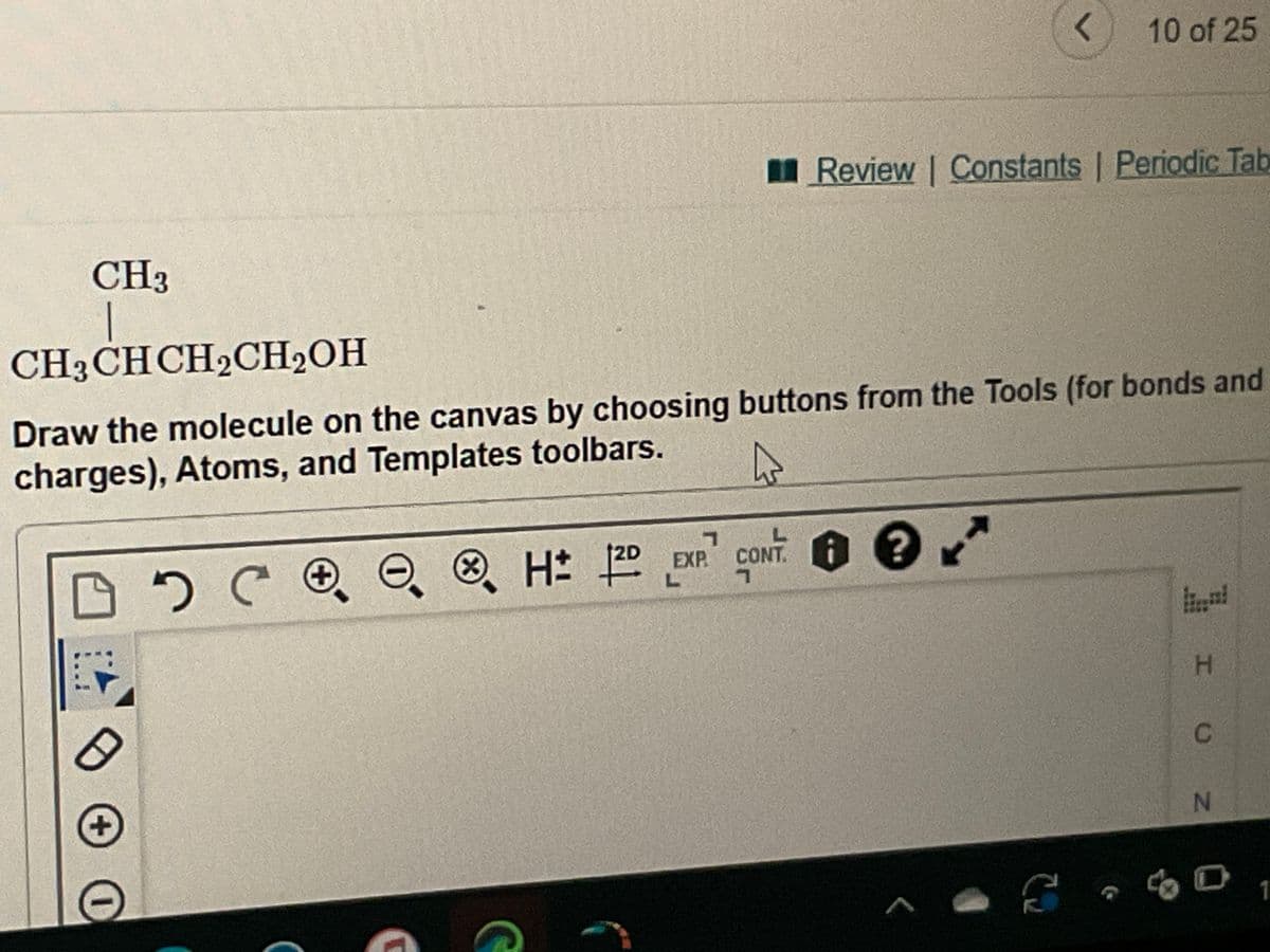 CH3
|
CH3 CH CH₂CH₂OH
0
+ O
Draw the molecule on the canvas by choosing buttons from the Tools (for bonds and
charges), Atoms, and Templates toolbars.
D
хсое
X
H: 120
7
EXP.
L
Review | Constants | Periodic Tab
CONT.
7
CONT. 1 ? **
r
r
10 of 25
3
I U
H
N