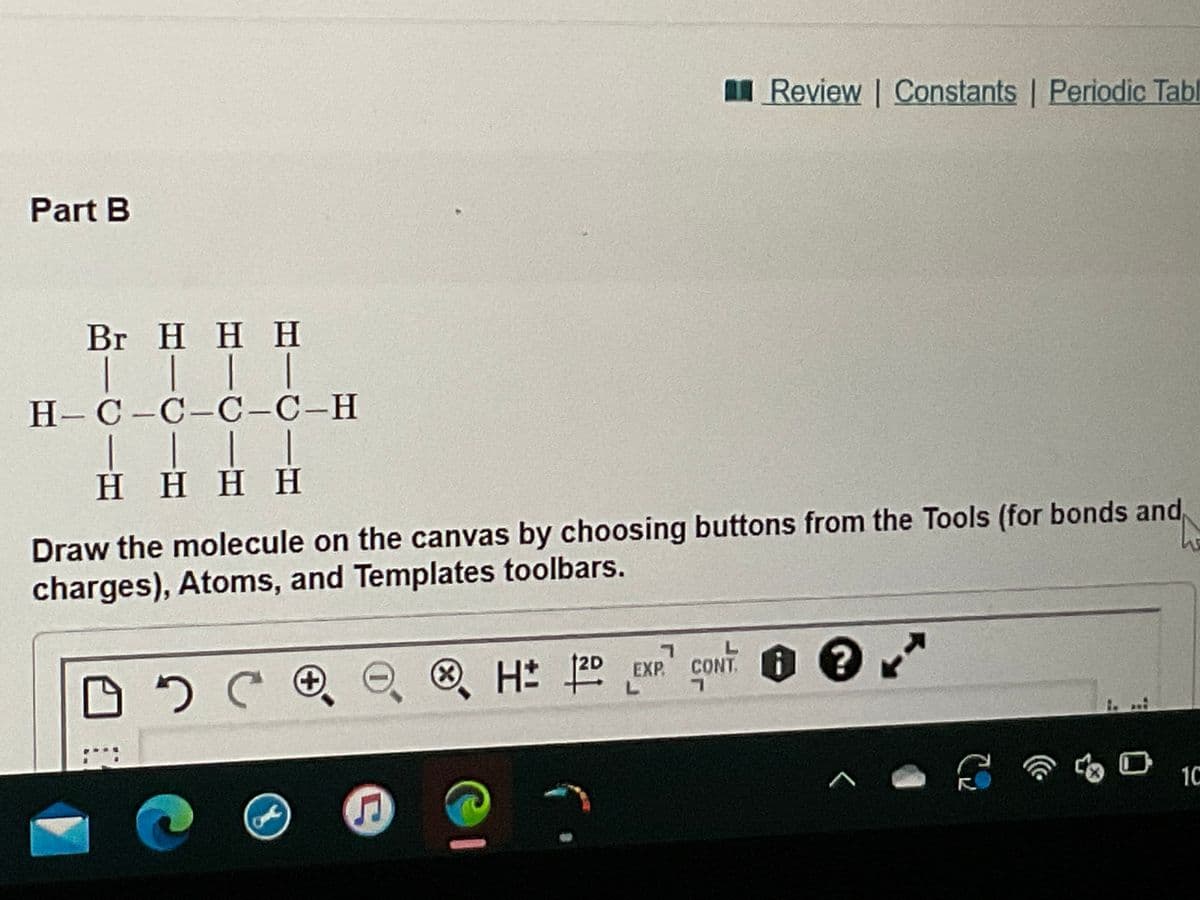 Part B
Br H H H
| |
|
|
H-C-C-C-C-H
| | | |
HHHH
Draw the molecule on the canvas by choosing buttons from the Tools (for bonds and
charges), Atoms, and Templates toolbars.
DO CO
C
7
EXP. CONT.
CH# 20
L
&
Review | Constants | Periodic Tabl
@
CONT? *
<
C₂
fo
10