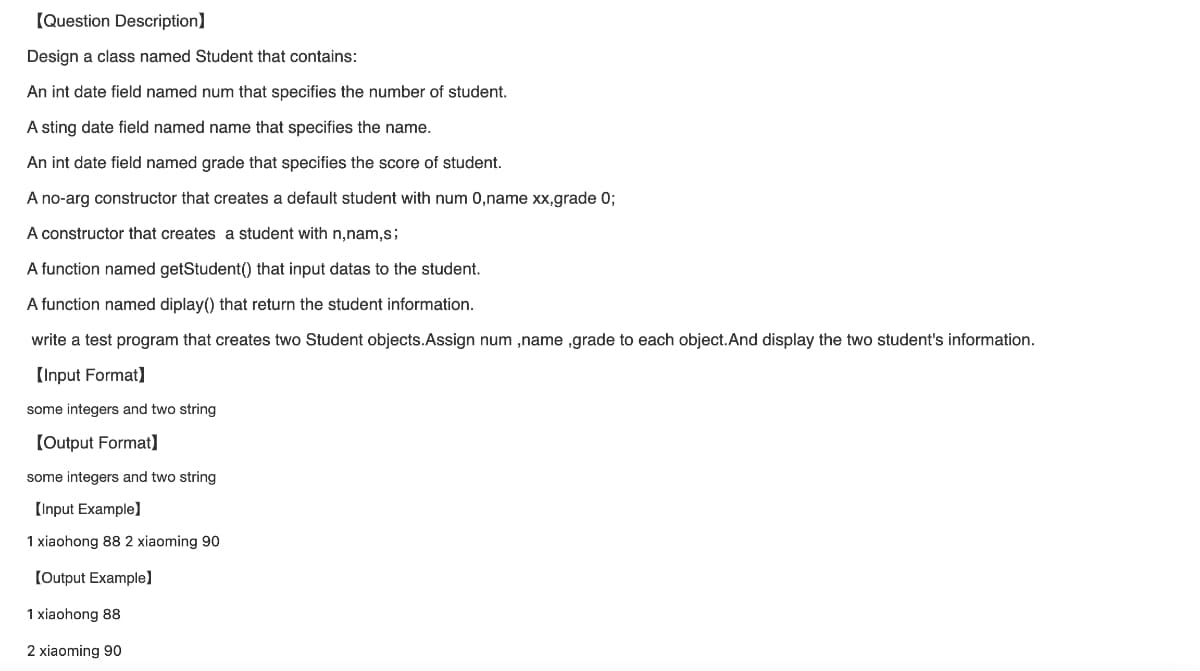 [Question Description]
Design a class named Student that contains:
An int date field named num that specifies the number of student.
A sting date field named name that specifies the name.
An int date field named grade that specifies the score of student.
A no-arg constructor that creates a default student with num 0,name xx,grade 0;
A constructor that creates a student with n,nam,s;
A function named getStudent() that input datas to the student.
A function named diplay() that return the student information.
write a test program that creates two Student objects.Assign num,name ,grade to each object. And display the two student's information.
[Input Format]
some integers and two string
[Output Format]
some integers and two string
[Input Example]
1 xiaohong 88 2 xiaoming 90
[Output Example]
1 xiaohong 88
2 xiaoming 90