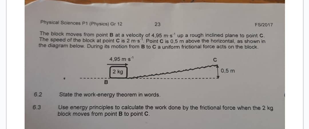Physical Sciences P1 (Physics) Gr 12
23
FS/2017
The block moves from point B at a velocity of 4,95 m-s¹ up a rough inclined plane to point C.
The speed of the block at point C is 2 m s. Point C is 0,5 m above the horizontal, as shown in
the diagram below. During its motion from B to C a uniform frictional force acts on the block.
4,95 m.s¹
2 kg
C
0,5 m
B
6.2
State the work-energy theorem in words.
6.3
Use energy principles to calculate the work done by the frictional force when the 2 kg
block moves from point B to point C.