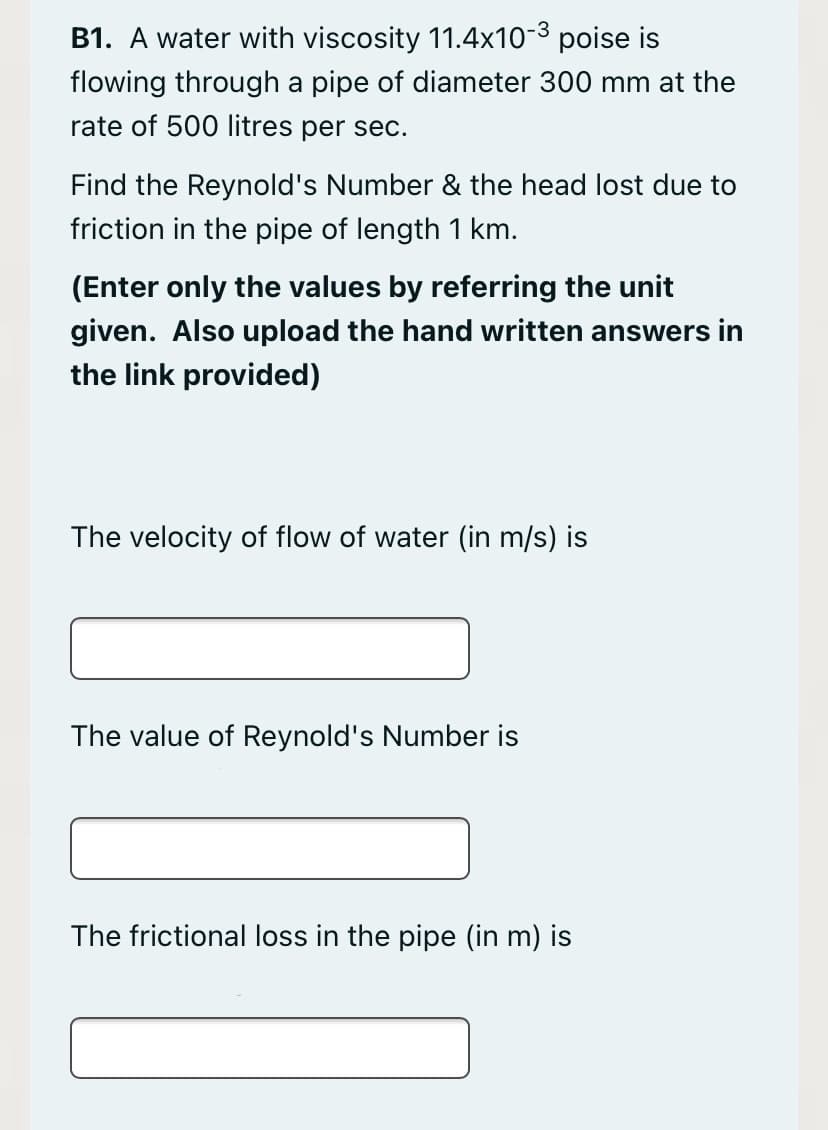 B1. A water with viscosity 11.4x10-3 poise is
flowing through a pipe of diameter 300 mm at the
rate of 500 litres per sec.
Find the Reynold's Number & the head lost due to
friction in the pipe of length 1 km.
(Enter only the values by referring the unit
given. Also upload the hand written answers in
the link provided)
The velocity of flow of water (in m/s) is
The value of Reynold's Number is
The frictional loss in the pipe (in m) is
